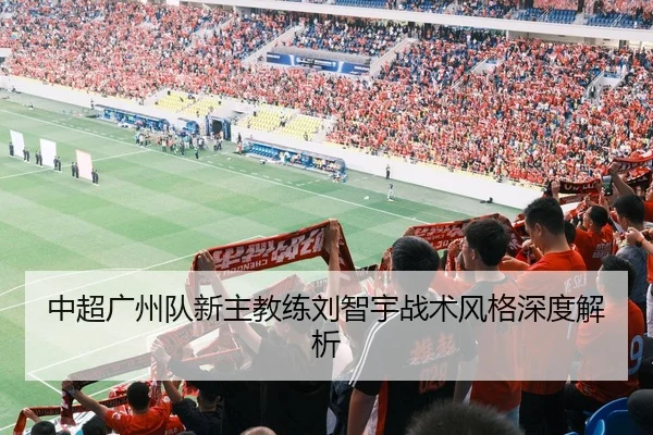 中超广州队新主教练刘智宇战术风格深度解析